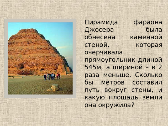   Пирамида фараона Джосера была обнесена каменной стеной, которая очерчивала прямоугольник длиной 545м, а шириной – в 2 раза меньше. Сколько бы метров составил путь вокруг стены, и какую площадь земли она окружила? 