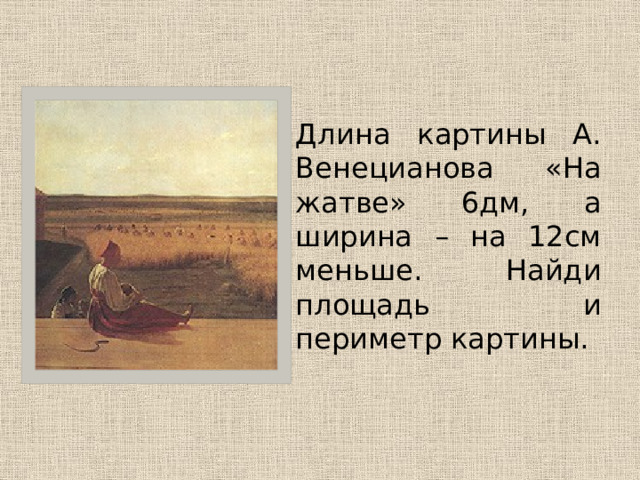  Длина картины А. Венецианова «На жатве» 6дм, а ширина – на 12см меньше. Найди площадь и периметр картины. 