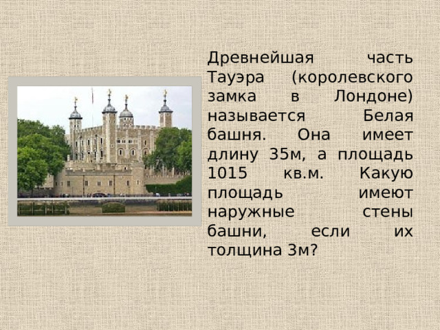   Древнейшая часть Тауэра (королевского замка в Лондоне) называется Белая башня. Она имеет длину 35м, а площадь 1015 кв.м. Какую площадь имеют наружные стены башни, если их толщина 3м? 