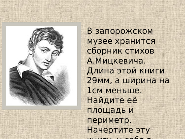  В запорожском музее хранится сборник стихов А.Мицкевича. Длина этой книги 29мм, а ширина на 1см меньше. Найдите её площадь и периметр. Начертите эту книгу у себя в тетради. 