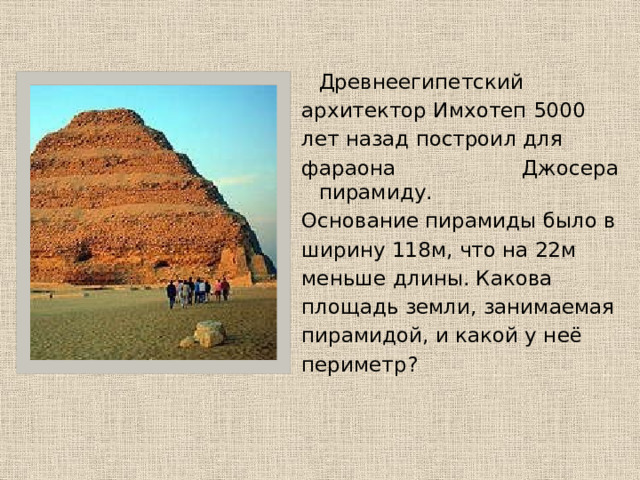   Древнеегипетский архитектор Имхотеп 5000 лет назад построил для фараона Джосера пирамиду. Основание пирамиды было в ширину 118м, что на 22м меньше длины. Какова площадь земли, занимаемая пирамидой, и какой у неё периметр? 