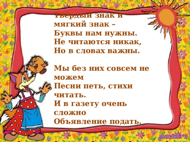 Твёрдый знак и мягкий знак –  Буквы нам нужны.  Не читаются никак,  Но в словах важны.  Мы без них совсем не можем  Песни петь, стихи читать.  И в газету очень сложно  Объявление подать. 