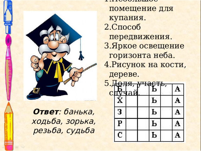 Небольшое помещение для купания. Способ передвижения. Яркое освещение горизонта неба. Рисунок на кости, дереве. Доля, участь, случай. Ответ :  банька, ходьба, зорька, резьба, судьба 