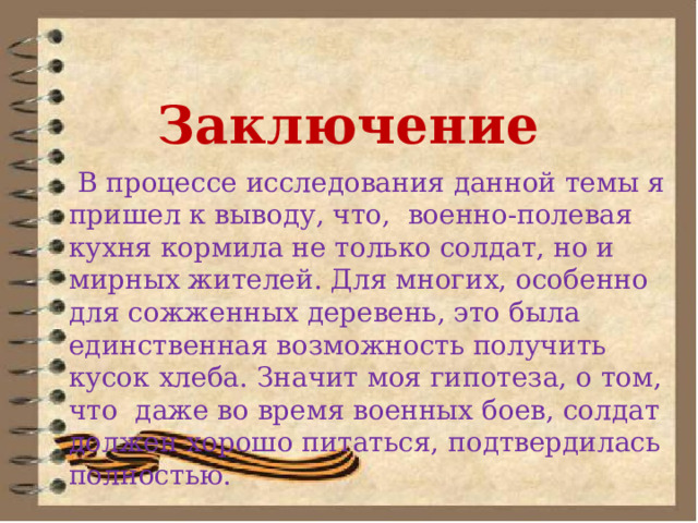 Заключение  В процессе исследования данной темы я пришел к выводу, что, военно-полевая кухня кормила не только солдат, но и мирных жителей. Для многих, особенно для сожженных деревень, это была единственная возможность получить кусок хлеба. Значит моя гипотеза, о том, что даже во время военных боев, солдат должен хорошо питаться, подтвердилась полностью. 