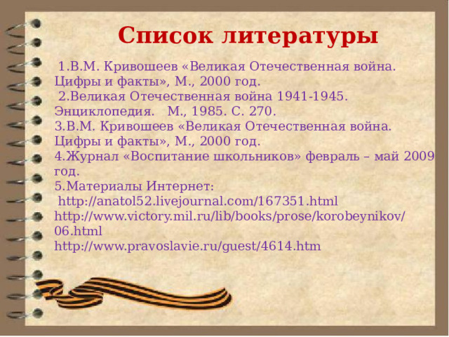Список литературы    1.В.М. Кривошеев «Великая Отечественная война. Цифры и факты», М., 2000 год.  2.Великая Отечественная война 1941-1945. Энциклопедия.   М., 1985. С. 270. 3.В.М. Кривошеев «Великая Отечественная война. Цифры и факты», М., 2000 год. 4.Журнал «Воспитание школьников» февраль – май 2009 год. 5.Материалы Интернет:   http://anatol52.livejournal.com/167351.html http://www.victory.mil.ru/lib/books/prose/korobeynikov/06.html http://www.pravoslavie.ru/guest/4614.htm   