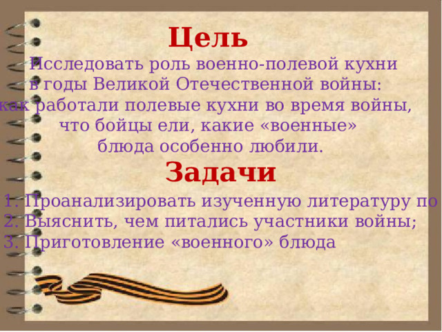 Цель    Исследовать роль военно-полевой кухни в годы Великой Отечественной войны: как работали полевые кухни во время войны, что бойцы ели, какие «военные»  блюда особенно любили.  Задачи 1. Проанализировать изученную литературу по теме; 2. Выяснить, чем питались участники войны; 3. Приготовление «военного» блюда 