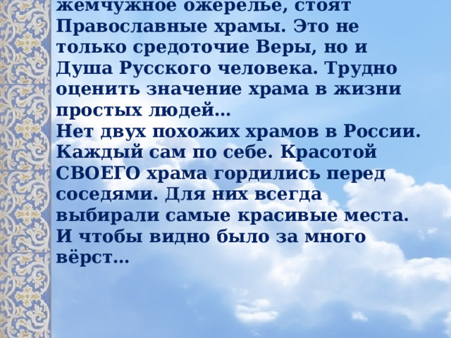           По всей Руси, как рассыпанное жемчужное ожерелье, стоят Православные храмы. Это не только средоточие Веры, но и Душа Русского человека. Трудно оценить значение храма в жизни простых людей…  Нет двух похожих храмов в России. Каждый сам по себе. Красотой СВОЕГО храма гордились перед соседями. Для них всегда выбирали самые красивые места. И чтобы видно было за много вёрст…   