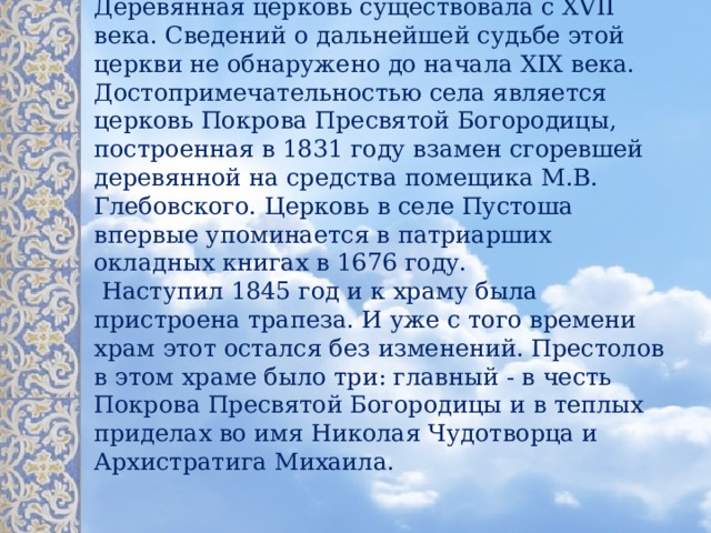              Деревянная церковь существовала с XVII века. Сведений о дальнейшей судьбе этой церкви не обнаружено до начала XIX века. Достопримечательностью села является церковь Покрова Пресвятой Богородицы, построенная в 1831 году взамен сгоревшей деревянной на средства помещика М.В. Глебовского. Церковь в селе Пустоша впервые упоминается в патриарших окладных книгах в 1676 году.   Наступил 1845 год и к храму была пристроена трапеза. И уже с того времени храм этот остался без изменений. Престолов в этом храме было три: главный - в честь Покрова Пресвятой Богородицы и в теплых приделах во имя Николая Чудотворца и Архистратига Михаила.    