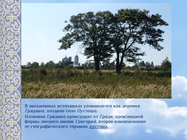 В письменных источниках упоминается как деревня Гридино [ , позднее село Пустоша . Название Гридино происходит от Гридя , производной формы личного имени Григорий , второе наименование от географического термина пустошь .  