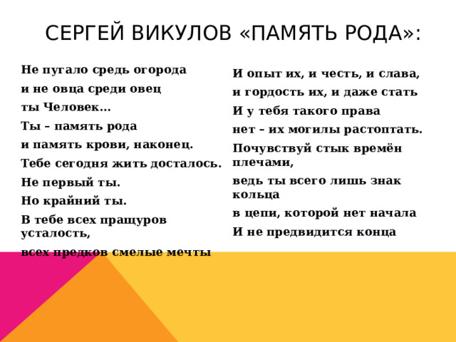 Сергей Викулов «Память рода»: Не пугало средь огорода и не овца среди овец ты Человек… Ты – память рода и память крови, наконец. Тебе сегодня жить досталось. Не первый ты. Но крайний ты. В тебе всех пращуров усталость, всех предков смелые мечты  И опыт их, и честь, и слава, и гордость их, и даже стать И у тебя такого права нет – их могилы растоптать. Почувствуй стык времён плечами, ведь ты всего лишь знак кольца в цепи, которой нет начала И не предвидится конца 