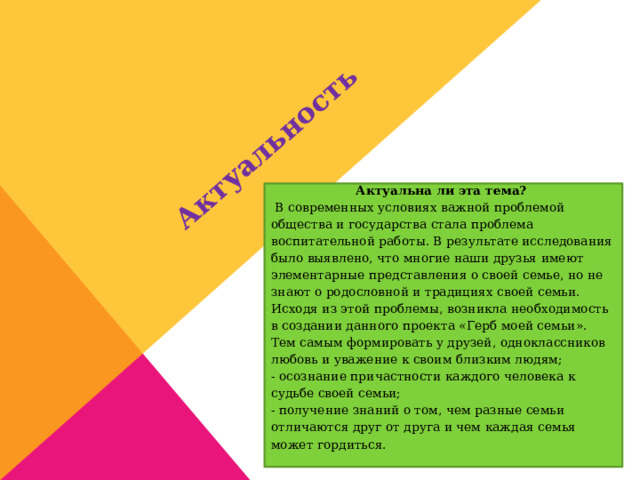  Актуальность Актуальна ли эта тема?  В современных условиях важной проблемой общества и государства стала проблема воспитательной работы. В результате исследования было выявлено, что многие наши друзья имеют элементарные представления о своей семье, но не знают о родословной и традициях своей семьи. Исходя из этой проблемы, возникла необходимость в создании данного проекта «Герб моей семьи». Тем самым формировать у друзей, одноклассников любовь и уважение к своим близким людям; - осознание причастности каждого человека к судьбе своей семьи; - получение знаний о том, чем разные семьи отличаются друг от друга и чем каждая семья может гордиться. 