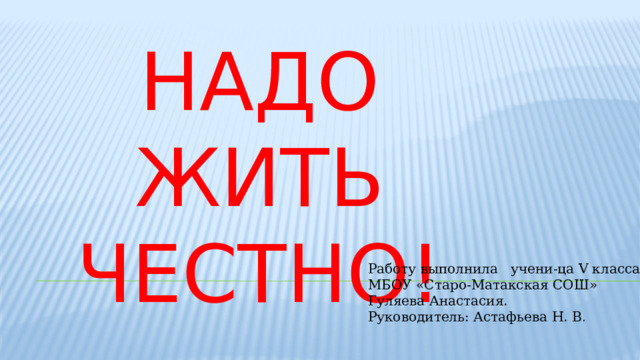 Надо жить честно! Работу выполнила учени-ца V класса МБОУ «Старо-Матакская СОШ» Гуляева Анастасия. Руководитель: Астафьева Н. В . 