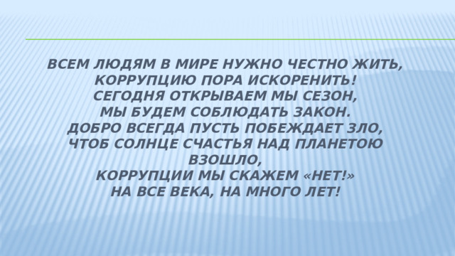                Всем людям в мире нужно честно жить,  Коррупцию пора искоренить!  Сегодня открываем мы сезон,  Мы будем соблюдать закон.  Добро всегда пусть побеждает зло,  Чтоб солнце счастья над планетою взошло,  Коррупции мы скажем «нет!»  На все века, на много лет! 