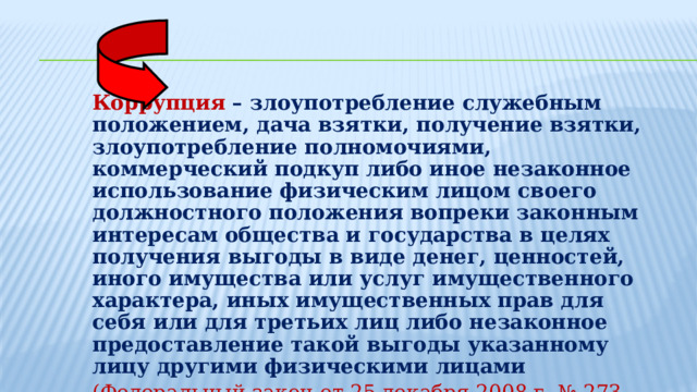 Коррупция  – злоупотребление служебным положением, дача взятки, получение взятки, злоупотребление полномочиями, коммерческий подкуп либо иное незаконное использование физическим лицом своего должностного положения вопреки законным интересам общества и государства в целях получения выгоды в виде денег, ценностей, иного имущества или услуг имущественного характера, иных имущественных прав для себя или для третьих лиц либо незаконное предоставление такой выгоды указанному лицу другими физическими лицами (Федеральный закон от 25 декабря 2008 г. № 273-ФЗ  «О противодействии коррупции» ) 