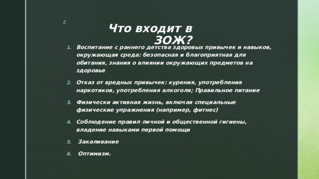 Что входит в ЗОЖ? Воспитание с раннего детства здоровых привычек и навыков, окружающая среда: безопасная и благоприятная для обитания, знания о влиянии окружающих предметов на здоровье Отказ от вредных привычек: курения, употребления наркотиков, употребления алкоголя; Правильное питание Физически активная жизнь, включая специальные физические упражнения (например, фитнес) Соблюдение правил личной и общественной гигиены, владение навыками первой помощи   Закаливание  Оптимизм. 