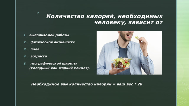 Количество калорий, необходимых человеку, зависит от выполняемой работы  физической активности  пола  возраста  географической широты (холодный или жаркий климат). Необходимое вам количество калорий = ваш вес * 28 