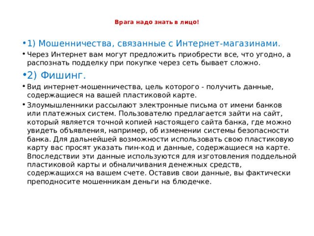  Врага надо знать в лицо!   1) Мошенничества, связанные с Интернет-магазинами. Через Интернет вам  могут предложить приобрести все, что угодно, а  распознать подделку при покупке через сеть бывает сложно. 2) Фишинг. Вид интернет-мошенничества, цель которого - получить данные, содержащиеся на вашей пластиковой карте. Злоумышленники рассылают электронные письма от имени банков или платежных систем. Пользователю предлагается зайти на сайт, который является точной копией настоящего сайта банка, где можно увидеть объявления, например, об изменении системы безопасности банка. Для дальнейшей возможности использовать свою пластиковую карту вас просят указать пин-код и данные, содержащиеся на карте. Впоследствии эти данные используются для изготовления поддельной пластиковой карты и обналичивания денежных средств, содержащихся на вашем счете. Оставив свои данные, вы фактически преподносите мошенникам деньги на блюдечке. 