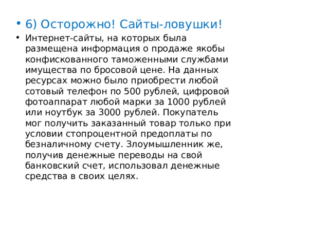6) Осторожно! Сайты-ловушки! Интернет-сайты, на которых была размещена информация о продаже якобы конфискованного таможенными службами имущества по бросовой цене. На данных ресурсах можно было приобрести любой сотовый телефон по 500 рублей, цифровой фотоаппарат любой марки за 1000 рублей или ноутбук за 3000 рублей. Покупатель мог получить заказанный товар только при условии стопроцентной предоплаты по безналичному счету. Злоумышленник же, получив денежные переводы на свой банковский счет, использовал денежные средства в своих целях. 