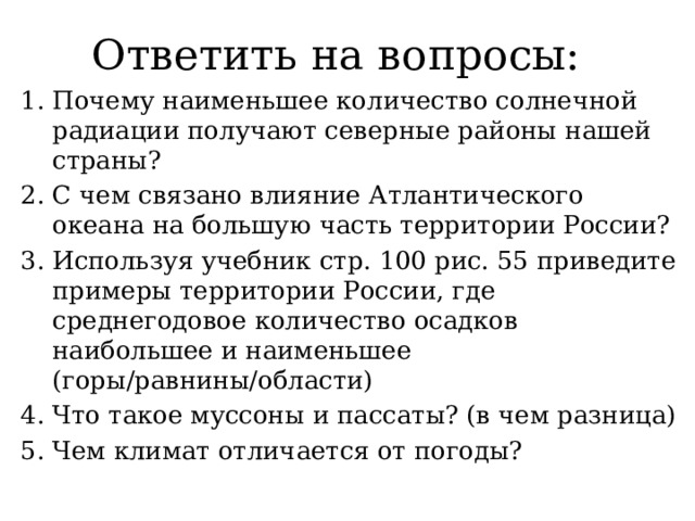Ответить на вопросы: Почему наименьшее количество солнечной радиации получают северные районы нашей страны? С чем связано влияние Атлантического океана на большую часть территории России? Используя учебник стр. 100 рис. 55 приведите примеры территории России, где среднегодовое количество осадков наибольшее и наименьшее (горы/равнины/области) Что такое муссоны и пассаты? (в чем разница) Чем климат отличается от погоды? 