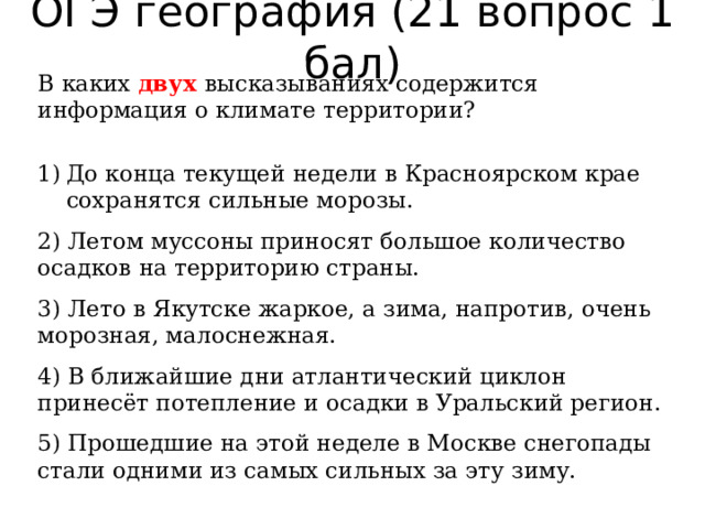ОГЭ география (21 вопрос 1 бал) В каких двух высказываниях содержится информация о климате территории?   До конца текущей недели в Красноярском крае сохранятся сильные морозы. 2) Летом муссоны приносят большое количество осадков на территорию страны. 3) Лето в Якутске жаркое, а зима, напротив, очень морозная, малоснежная. 4) В ближайшие дни атлантический циклон принесёт потепление и осадки в Уральский регион. 5) Прошедшие на этой неделе в Москве снегопады стали одними из самых сильных за эту зиму. 