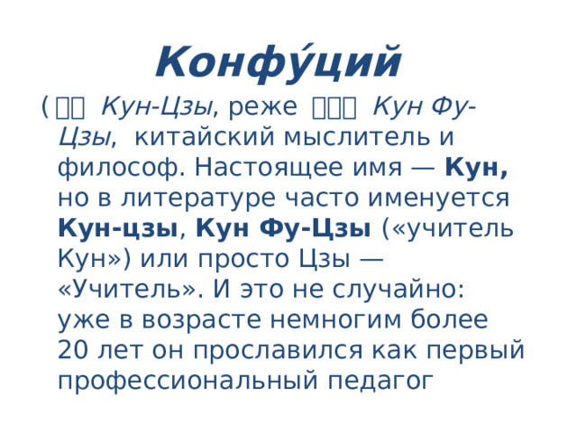 Конфу́ций ( 孔子 Кун-Цзы , реже 孔夫子 Кун Фу-Цзы , китайский мыслитель и философ. Настоящее имя — Кун, но в литературе часто именуется Кун-цзы , Кун Фу-Цзы («учитель Кун») или просто Цзы — «Учитель». И это не случайно: уже в возрасте немногим более 20 лет он прославился как первый профессиональный педагог 