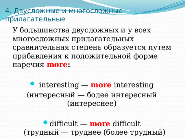 4. Двусложные и многосложные прилагательные  У большинства двусложных и у всех многосложных прилагательных сравнительная степень образуется путем прибавления к положительной форме наречия more :   interesting — more interesting (интересный — более интересный (интереснее) difficult — more difficult  (трудный — труднее (более трудный) 