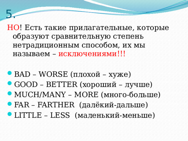 5. НО ! Есть такие прилагательные, которые образуют сравнительную степень нетрадиционным способом, их мы называем – исключениями!!! BAD – WORSE (плохой – хуже) GOOD – BETTER (хороший – лучше) MUCH/MANY – MORE (много-больше) FAR – FARTHER (далёкий-дальше) LITTLE – LESS (маленький-меньше) 