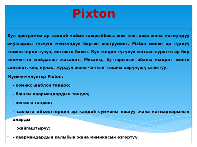 Pixton Бул программа ар кандай чийме тажрыйбасы жок эле, кооз жана мазмундуу окуяларды түзүүгө мүмкүндүк берген инструмент. Pixton менен ар түрдүү комикстерди түзүп, иштөөгө болот. Бул жерде түзүлүп жаткан сүрөттө ар бир элементти майдалап жасалат. Мисалы, буттарынын абалы кылдат жөнгө салынат, көз, кулак, мурдун жана чачтын тышкы көрүнүшү сыяктуу. Мүмкүнчүлүктөр Pixton: - комикс шаблон тандоо; - башкы каармандардын тандоо; - негизги тандоо; - сахнага объекттердин ар кандай сумманы кошуу жана катмарларынын аларды  жайгаштыруу; - каармандардын калыбын жана мимикасын өзгөртүү. 