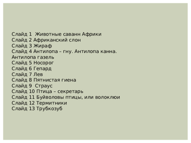 Слайд 1 Животные саванн Африки Слайд 2 Африканский слон Слайд 3 Жираф Слайд 4 Антилопа – гну. Антилопа канна. Антилопа газель Слайд 5 Носорог Слайд 6 Гепард Слайд 7 Лев Слайд 8 Пятнистая гиена Слайд 9 Страус Слайд 10 Птица – секретарь Слайд 11 Буйволовы птицы, или волоклюи Слайд 12 Термитники Слайд 13 Трубкозуб 