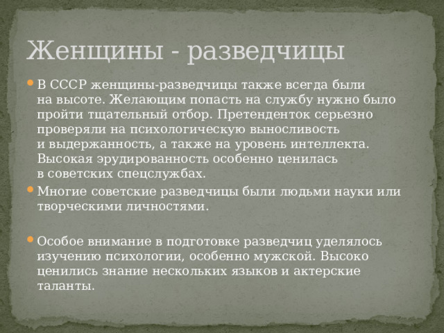 Женщины - разведчицы В СССР женщины-разведчицы также всегда были на высоте. Желающим попасть на службу нужно было пройти тщательный отбор. Претенденток серьезно проверяли на психологическую выносливость и выдержанность, а также на уровень интеллекта. Высокая эрудированность особенно ценилась в советских спецслужбах. Многие советские разведчицы были людьми науки или творческими личностями. Особое внимание в подготовке разведчиц уделялось изучению психологии, особенно мужской. Высоко ценились знание нескольких языков и актерские таланты. 