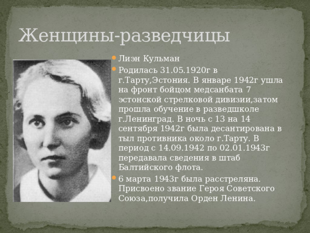 Женщины-разведчицы Лиэн Кульман Родилась 31.05.1920г в г.Тарту,Эстония. В январе 1942г ушла на фронт бойцом медсанбата 7 эстонской стрелковой дивизии,затом прошла обучение в разведшколе г.Ленинград. В ночь с 13 на 14 сентября 1942г была десантирована в тыл противника около г.Тарту. В период с 14.09.1942 по 02.01.1943г передавала сведения в штаб Балтийского флота. 6 марта 1943г была расстреляна. Присвоено звание Героя Советского Союза,получила Орден Ленина. 