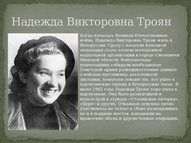 Надежда Викторовна Троян Когда началась Великая Отечественная война, Надежда Викторовна Троян жила в Белоруссии. Сразу с началом немецкой оккупации стала членом молодежной подпольной организации в городе Смолевичи Минской области. Комсомольцы-подпольщики собирали необходимые Советской армии разведывательные данные о войсках противника, расклеивали листовки, помогали семьям тех, кто ушел в партизанские отряды в Белорусских лесах. В июле 1942 года Надежда Троян тоже ушла к партизанам. Она была разведчицей и медсестрой в отрядах «Сталинская пятерка», «Буря» и других. Отважная девушка лично участвовала не только в сборе разведданных, но и в подрыве мостов, нападении на вражеские обозы и других боевых операциях. 