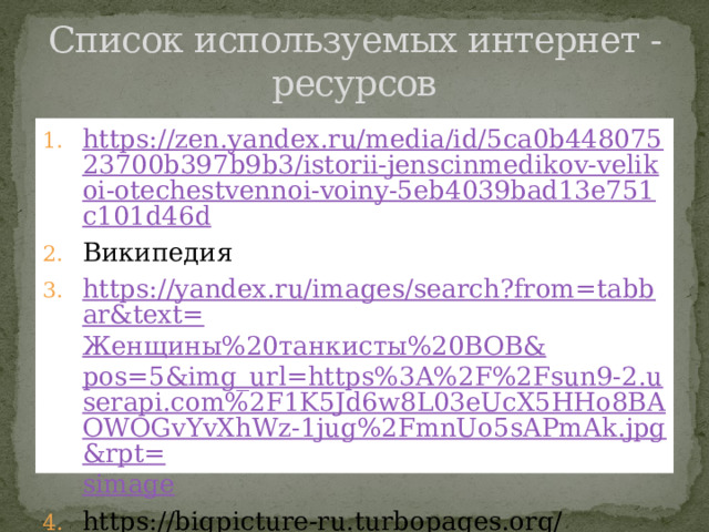Список используемых интернет -ресурсов https://zen.yandex.ru/media/id/5ca0b44807523700b397b9b3/istorii-jenscinmedikov-velikoi-otechestvennoi-voiny-5eb4039bad13e751c101d46d Википедия https://yandex.ru/images/search?from=tabbar&text= Женщины%20танкисты%20ВОВ& pos=5&img_url=https%3A%2F%2Fsun9-2.userapi.com%2F1K5Jd6w8L03eUcX5HHo8BAOWOGvYvXhWz-1jug%2FmnUo5sAPmAk.jpg&rpt= simage https://bigpicture-ru.turbopages.org/bigpicture.ru/s/?pcgi=p%3D1261942 