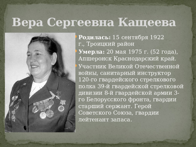 Вера Сергеевна Кащеева Родилась:  15 сентября 1922 г., Троицкий район Умерла:  20 мая 1975 г. (52 года),  Апшеронск Краснодарский край. Участник Великой Отечественной войны, санитарный инструктор 120-го гвардейского стрелкового полка 39-й гвардейской стрелковой дивизии 8-й гвардейской армии 3-го Белорусского фронта, гвардии старший сержант. Герой Советского Союза, гвардии лейтенант запаса. 