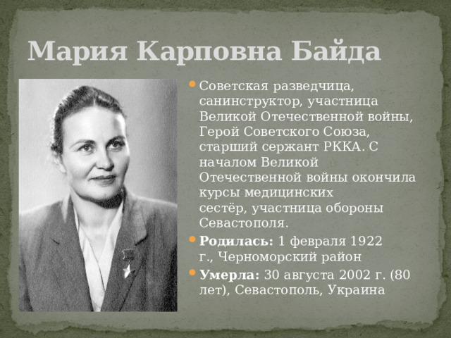 Мария Карповна Байда Советская разведчица, санинструктор, участница Великой Отечественной войны, Герой Советского Союза, старший сержант РККА. С началом Великой Отечественной войны окончила курсы медицинских сестёр, участница обороны Севастополя. Родилась:  1 февраля 1922 г., Черноморский район Умерла:  30 августа 2002 г. (80 лет), Севастополь, Украина 