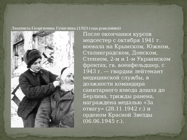    Людмила Георгиевна Гумилина (1923 года рождения)   После окончания курсов медсестер с октября 1941 г. воевала на Крымском, Южном, Сталинградском, Донском, Степном, 2-м и 1-м Украинском фронтах, гв. военфельдшер, с 1943 г. — гвардии лейтенант медицинской службы, в должности командира санитарного взвода дошла до Берлина, трижды ранена, награждена медалью «За отвагу» (28.11.1942 г.) и орденом Красной Звезды (06.06.1945 г.). 