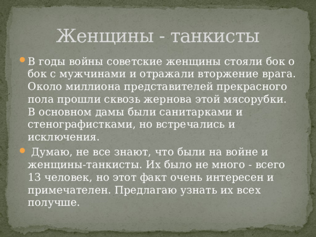 Женщины - танкисты В годы войны советские женщины стояли бок о бок с мужчинами и отражали вторжение врага. Около миллиона представителей прекрасного пола прошли сквозь жернова этой мясорубки. В основном дамы были санитарками и стенографистками, но встречались и исключения.  Думаю, не все знают, что были на войне и женщины-танкисты. Их было не много - всего 13 человек, но этот факт очень интересен и примечателен. Предлагаю узнать их всех получше. 