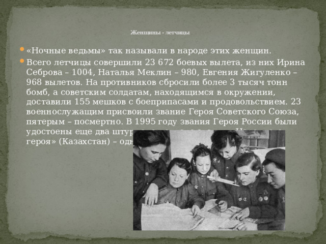    Женщины - летчицы «Ночные ведьмы» так называли в народе этих женщин. Всего летчицы совершили 23 672 боевых вылета, из них Ирина Себрова – 1004, Наталья Меклин – 980, Евгения Жигуленко – 968 вылетов. На противников сбросили более 3 тысяч тонн бомб, а советским солдатам, находящимся в окружении, доставили 155 мешков с боеприпасами и продовольствием. 23 военнослужащим присвоили звание Героя Советского Союза, пятерым – посмертно. В 1995 году звания Героя России были удостоены еще два штурмана полка, а звания «Народного героя» (Казахстан) – одна летчица.  