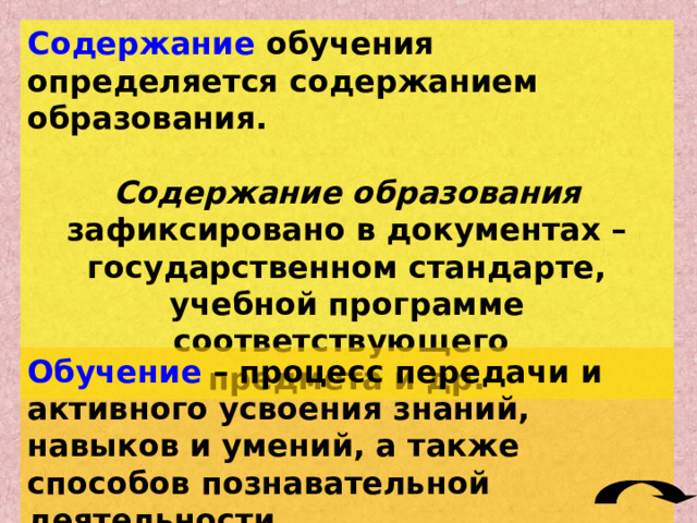 Содержание обучения определяется содержанием образования.  Содержание образования зафиксировано в документах – государственном стандарте, учебной программе соответствующего предмета и др. Обучение – процесс передачи и активного усвоения знаний, навыков и умений, а также способов познавательной деятельности. 