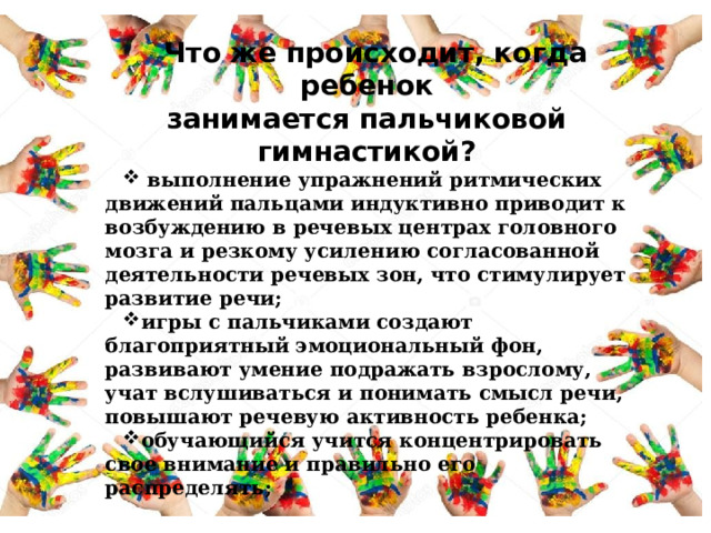 Что же происходит, когда ребенок занимается пальчиковой гимнастикой?  выполнение упражнений ритмических движений пальцами индуктивно приводит к возбуждению в речевых центрах головного мозга и резкому усилению согласованной деятельности речевых зон, что стимулирует развитие речи; игры с пальчиками создают благоприятный эмоциональный фон, развивают умение подражать взрослому, учат вслушиваться и понимать смысл речи, повышают речевую активность ребенка; обучающийся учится концентрировать свое внимание и правильно его распределять; 