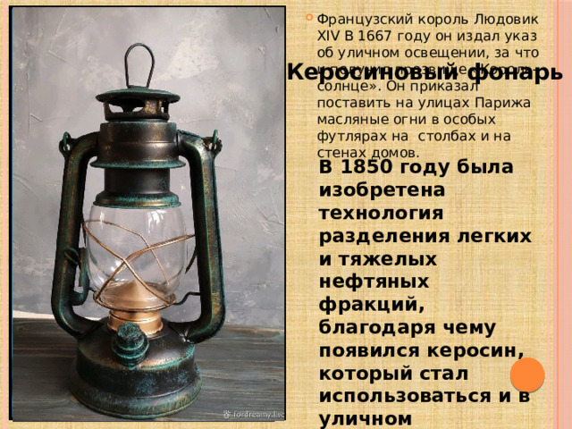 Французский король Людовик XIV В 1667 году он издал указ об уличном освещении, за что и получил прозвище «Король-солнце». Он приказал поставить на улицах Парижа масляные огни в особых футлярах на столбах и на стенах домов. Керосиновый фонарь В 1850 году была изобретена технология разделения легких и тяжелых нефтяных фракций, благодаря чему появился керосин, который стал использоваться и в уличном освещении. 