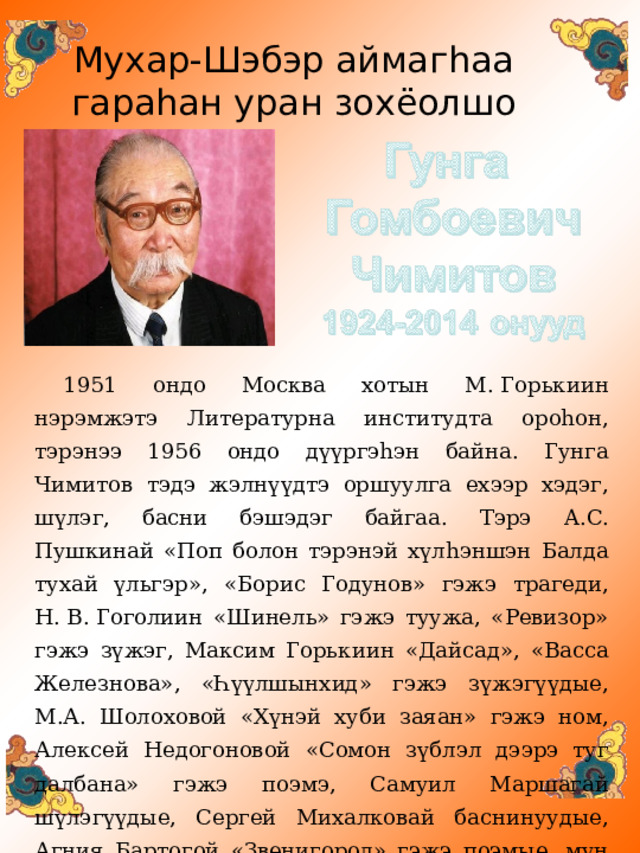 Мухар-Шэбэр аймаг h аа  гара h ан уран зохёолшо 1951 ондо Москва хотын М. Горькиин нэрэмжэтэ Литературна институдта ороһон, тэрэнээ 1956 ондо дүүргэһэн байна. Гунга Чимитов тэдэ жэлнүүдтэ оршуулга ехээр хэдэг, шүлэг, басни бэшэдэг байгаа. Тэрэ A. С. Пушкинай «Поп болон тэрэнэй хүлһэншэн Балда тухай үльгэр», «Борис Годунов» гэжэ трагеди, Н. В. Гоголиин «Шинель» гэжэ туужа, «Ревизор» гэжэ зүжэг, Максим Горькиин «Дайсад», «Васса Железнова», «Һүүлшынхид» гэжэ зүжэгүүдые, М.А. Шолоховой «Хүнэй хуби заяан» гэжэ ном, Алексей Недогоновой «Сомон зүблэл дээрэ туг далбана» гэжэ поэмэ, Самуил Маршагай шүлэгүүдые, Сергей Михалковай баснинуудые, Агния Бартогой «Звенигород» гэжэ поэмые, мүн Шота Руставелиин «Барасай арһа хэдэрһэн баатар» гэһэн поэмые оршуулһан байха юм. 