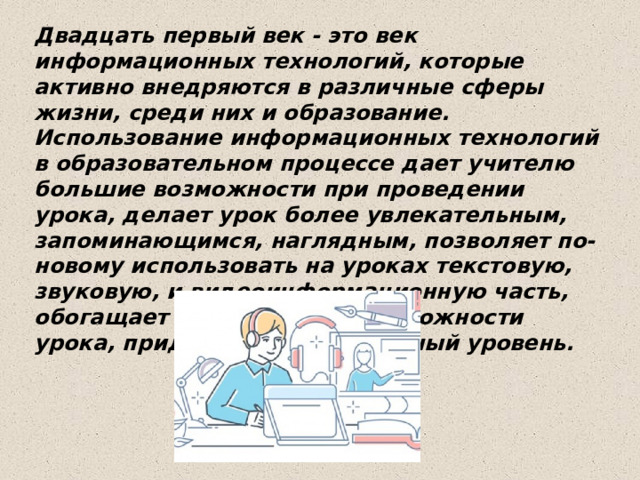Двадцать первый век - это век информационных технологий, которые активно внедряются в различные сферы жизни, среди них и образование. Использование информационных технологий в образовательном процессе дает учителю большие возможности при проведении урока, делает урок более увлекательным, запоминающимся, наглядным, позволяет по-новому использовать на уроках текстовую, звуковую, и видеоинформационную часть, обогащает методические возможности урока, придают ему современный уровень. 
