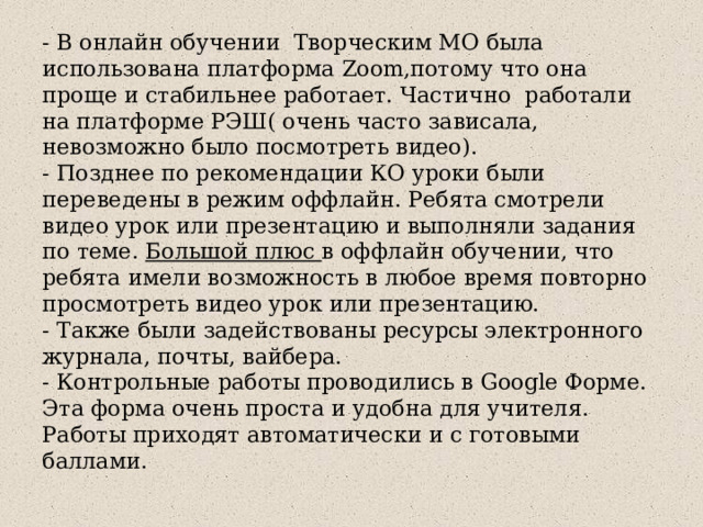 - В онлайн обучении Творческим МО была использована платформа Zoom,потому что она проще и стабильнее работает. Частично работали на платформе РЭШ( очень часто зависала, невозможно было посмотреть видео).  - Позднее по рекомендации КО уроки были переведены в режим оффлайн. Ребята смотрели видео урок или презентацию и выполняли задания по теме. Большой плюс в оффлайн обучении, что ребята имели возможность в любое время повторно просмотреть видео урок или презентацию.  - Также были задействованы ресурсы электронного журнала, почты, вайбера.  - Контрольные работы проводились в Google Форме. Эта форма очень проста и удобна для учителя. Работы приходят автоматически и с готовыми баллами. 