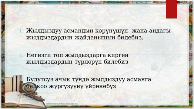 Бүгүнкү сабакта: Жылдыздуу асмандын көрүнүшүн жана андагы жылдыздардын жайланышын билебиз. Негизги топ жылдыздарга кирген жылдыздардын түрлөрүн билебиз Булутсуз ачык түндө жылдыздуу асманга байкоо жүргүзүүнү үйрөнөбүз 