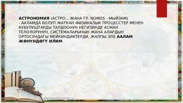 Астрономия Астрономия  (астро... жана гр. nomos - мыйзам) - ааламда болуп жаткан физикалык процесстер менен кубулуштарды талдоонун негизинде асман телолорунун, системаларынын жана алардын ортосундагы мейкиндиктерди, жалпы эле  Аалам жөнүндөгү илим . 