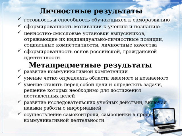 Личностные результаты готовность и способность обучающихся к саморазвитию сформированность мотивации к учению и познанию ценностно-смысловые установки выпускников, отражающие их индивидуально-личностные позиции, социальные компетентности, личностные качества сформированность основ российской, гражданской идентичности  Метапредметные результаты развитие коммуникативной компетенции умение четко определять области знаемого и незнаемого умение ставить перед собой цели и определять задачи, решение которых необходимо для достижения поставленных целей развитие исследовательских учебных действий, включая навыки работы с информацией осуществление самоконтроля, самооценки в процессе коммуникативной деятельности 