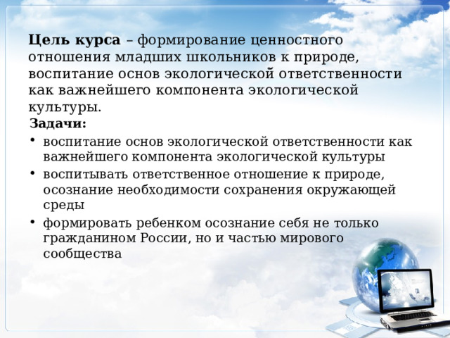 Цель курса – формирование ценностного отношения младших школьников к природе, воспитание основ экологической̆ ответственности как важнейшего компонента экологической культуры. Задачи : воспитание основ экологической ответственности как важнейшего компонента экологической культуры воспитывать ответственное отношение к природе, осознание необходимости сохранения окружающей среды формировать ребенком осознание себя не только гражданином России, но и частью мирового сообщества 