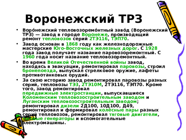 Воронежский ТРЗ Воро́нежский тепловозоремо́нтный заво́д (Воронежский ТРЗ) — завод в городе Воронеже , производящий ремонт тепловозов серий 2ТЭ116 , ТЭП70 . Завод основан в 1868 году как железнодорожные мастерские Юго-Восточных железных дорог . С 1928 года завод получает название паровозоремонтный. С 1960 года носит название тепловозоремонтный. Во время Великой Отечественной войны завод, находясь в эвакуации, ремонтировал паровозы , строил бронепоезда , выпускал стрелковое оружие, лафеты противотанковых орудий. За свою историю завод ремонтировал паровозы разных серий, тепловозы ТЭ3 , 2ТЭ10М , 2ТЭ116, ТЭП70. Кроме того, завод ремонтировал передвижные электростанции , выпускавшиеся Коломенским тепловозостроительным заводом и Луганским тепловозостроительным заводом ; ремонтировал дизели 2Д100, 10Д100, Д49, ремонтировал и формировал колёсные пары разных серий тепловозов, ремонтировал тяговые двигатели , тяговые генераторы и вспомогательные электромашины. 
