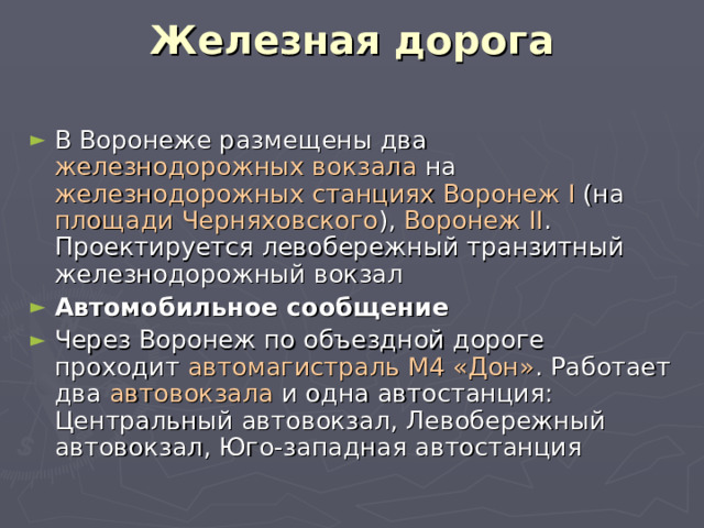Железная дорога   В Воронеже размещены два железнодорожных вокзала на железнодорожных станциях  Воронеж I (на площади Черняховского ), Воронеж II . Проектируется левобережный транзитный железнодорожный вокзал Автомобильное сообщение Через Воронеж по объездной дороге проходит автомагистраль М4 «Дон» . Работает два автовокзала и одна автостанция: Центральный автовокзал, Левобережный автовокзал, Юго-западная автостанция 